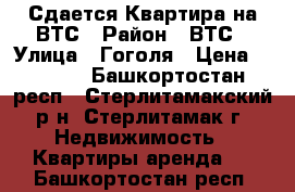 Сдается Квартира на ВТС › Район ­ ВТС › Улица ­ Гоголя › Цена ­ 8 000 - Башкортостан респ., Стерлитамакский р-н, Стерлитамак г. Недвижимость » Квартиры аренда   . Башкортостан респ.